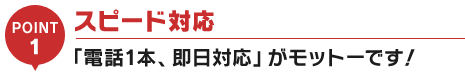 スピード対応「電話一本、即日対応」がモットーです！